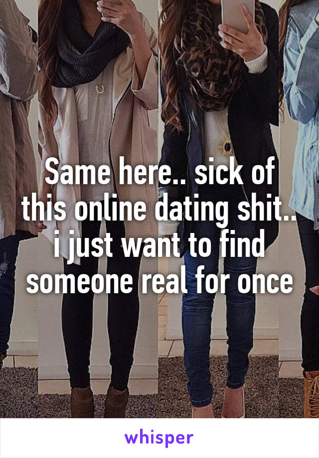 Same here.. sick of this online dating shit.. i just want to find someone real for once