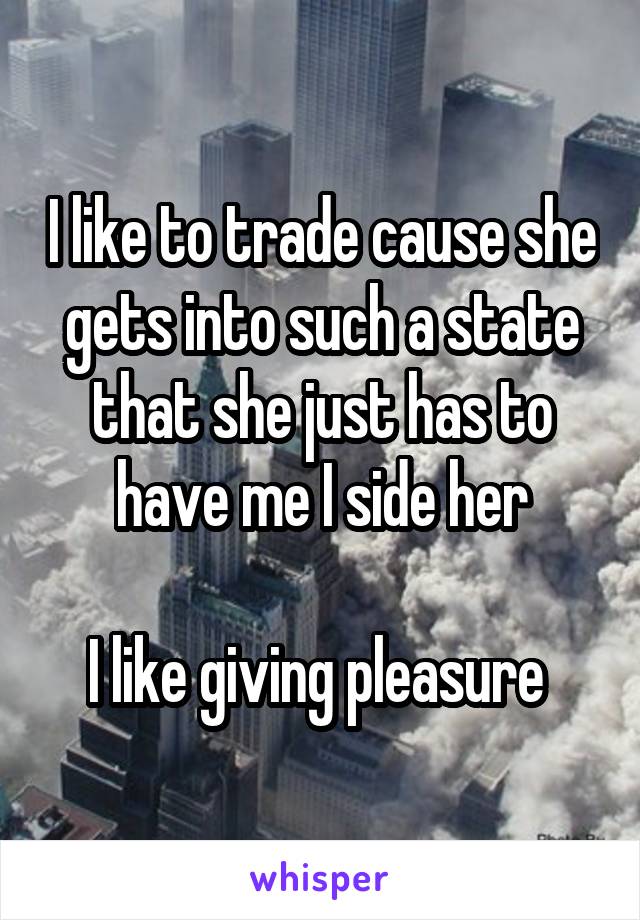 I like to trade cause she gets into such a state that she just has to have me I side her

I like giving pleasure 