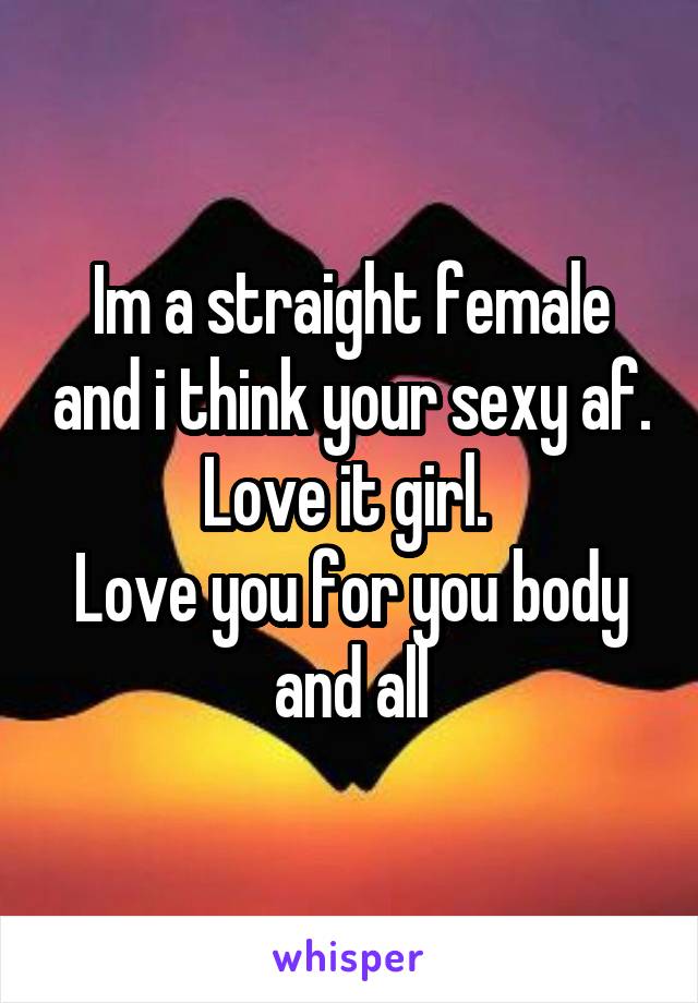 Im a straight female and i think your sexy af. Love it girl. 
Love you for you body and all