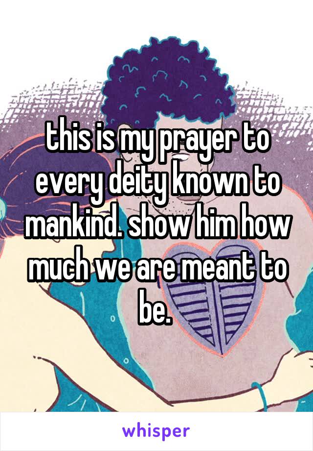 this is my prayer to every deity known to mankind. show him how much we are meant to be. 