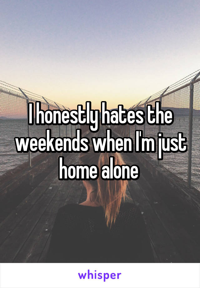 I honestly hates the weekends when I'm just home alone 