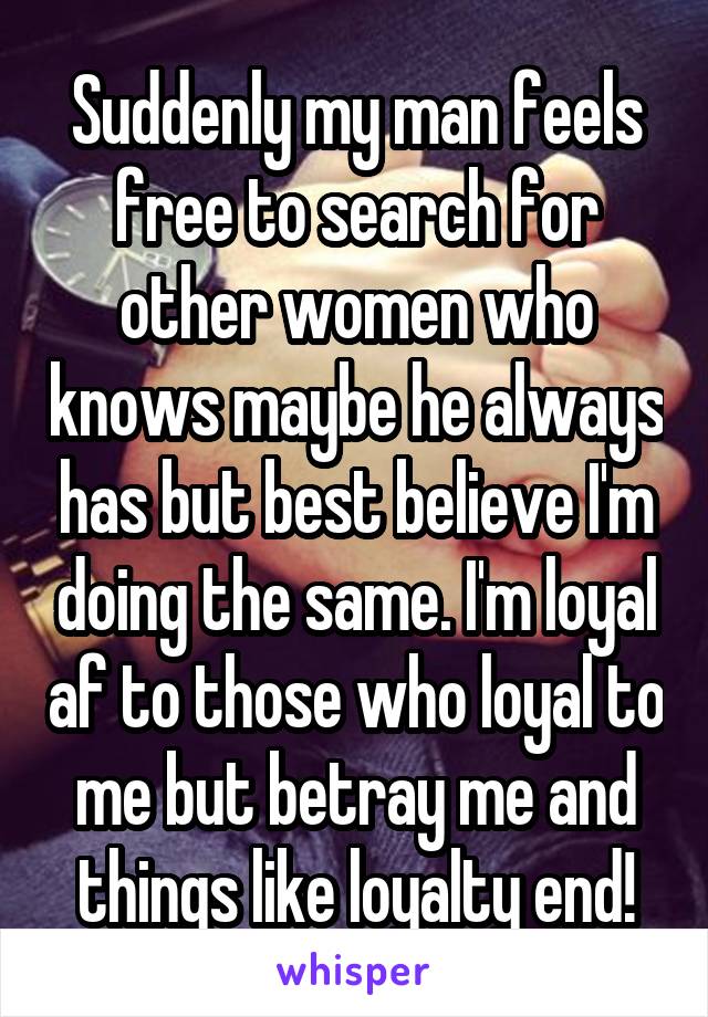 Suddenly my man feels free to search for other women who knows maybe he always has but best believe I'm doing the same. I'm loyal af to those who loyal to me but betray me and things like loyalty end!