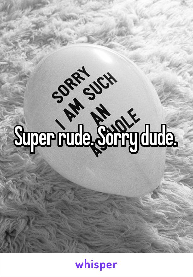 Super rude. Sorry dude. 