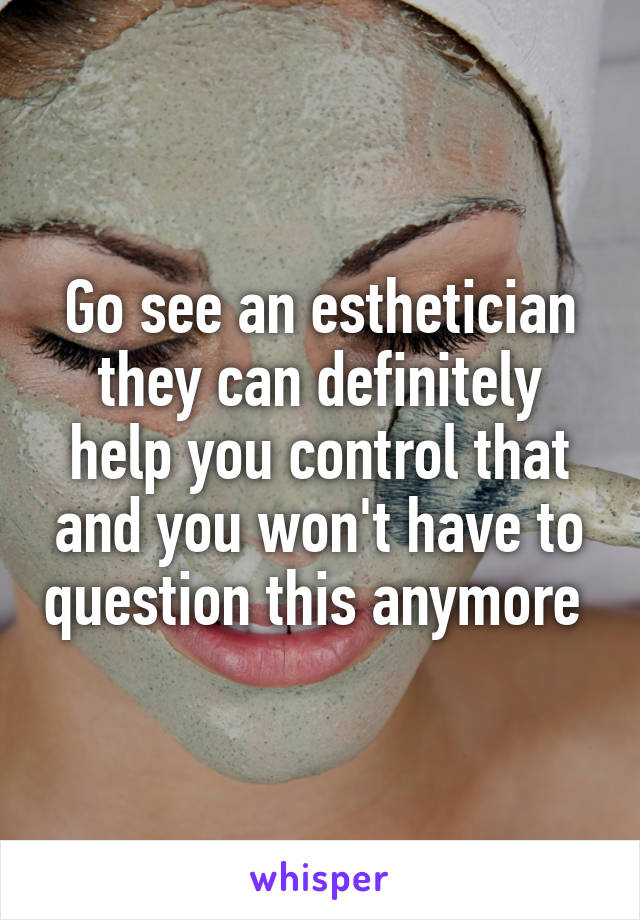 Go see an esthetician they can definitely help you control that and you won't have to question this anymore 