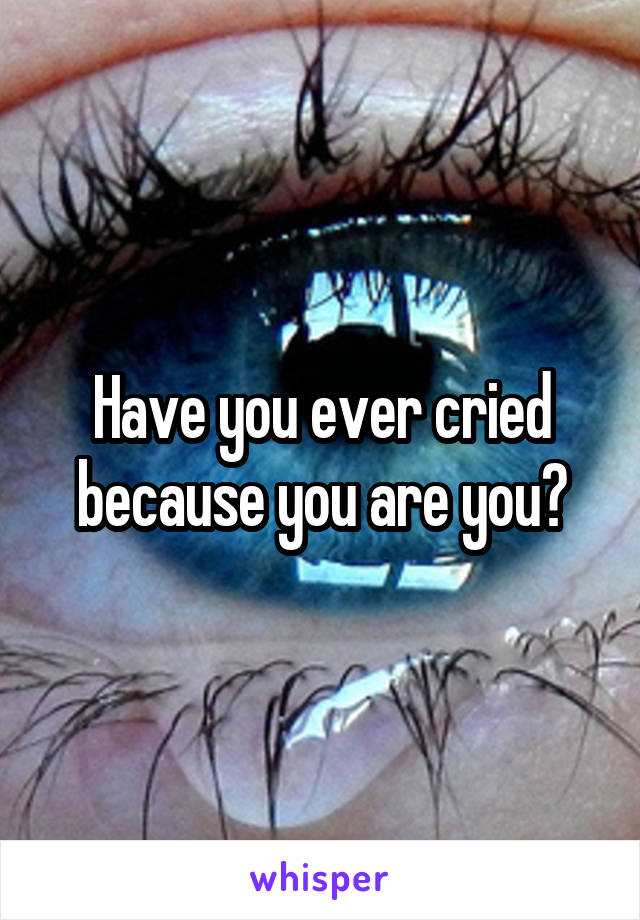 Have you ever cried because you are you?