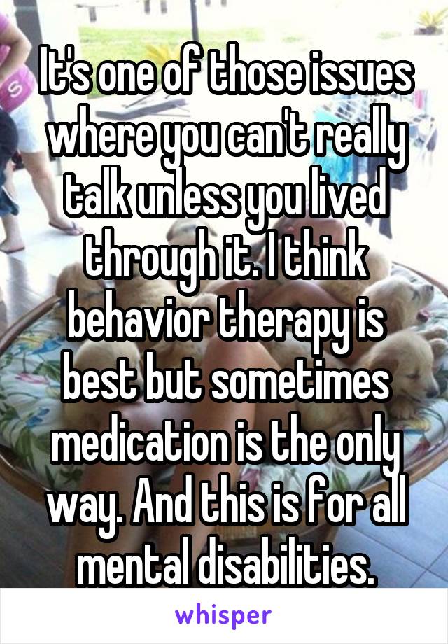 It's one of those issues where you can't really talk unless you lived through it. I think behavior therapy is best but sometimes medication is the only way. And this is for all mental disabilities.