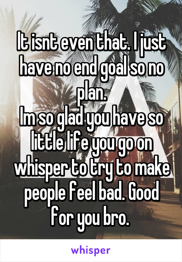 It isnt even that. I just have no end goal so no plan.
Im so glad you have so little life you go on whisper to try to make people feel bad. Good for you bro. 