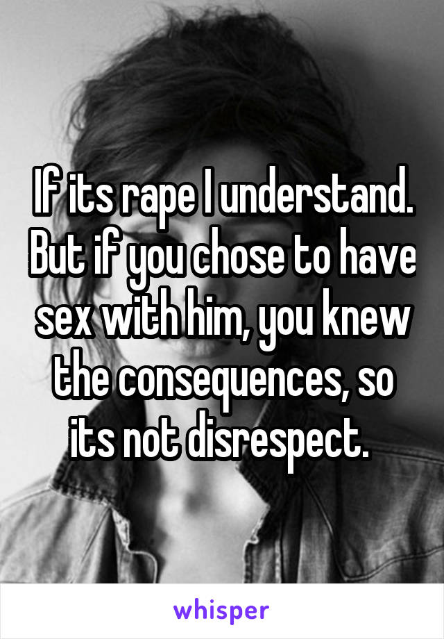 If its rape I understand. But if you chose to have sex with him, you knew the consequences, so its not disrespect. 