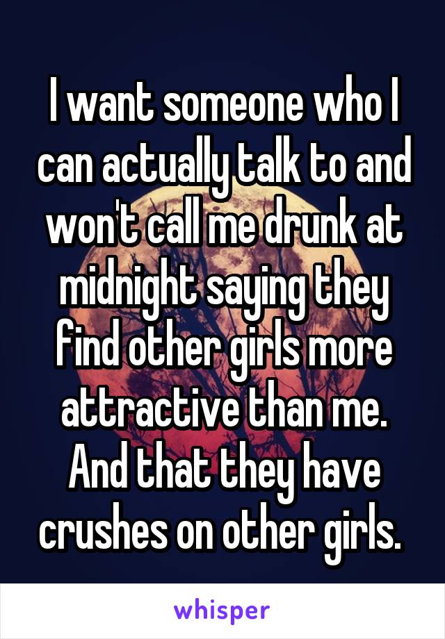 I want someone who I can actually talk to and won't call me drunk at midnight saying they find other girls more attractive than me. And that they have crushes on other girls. 