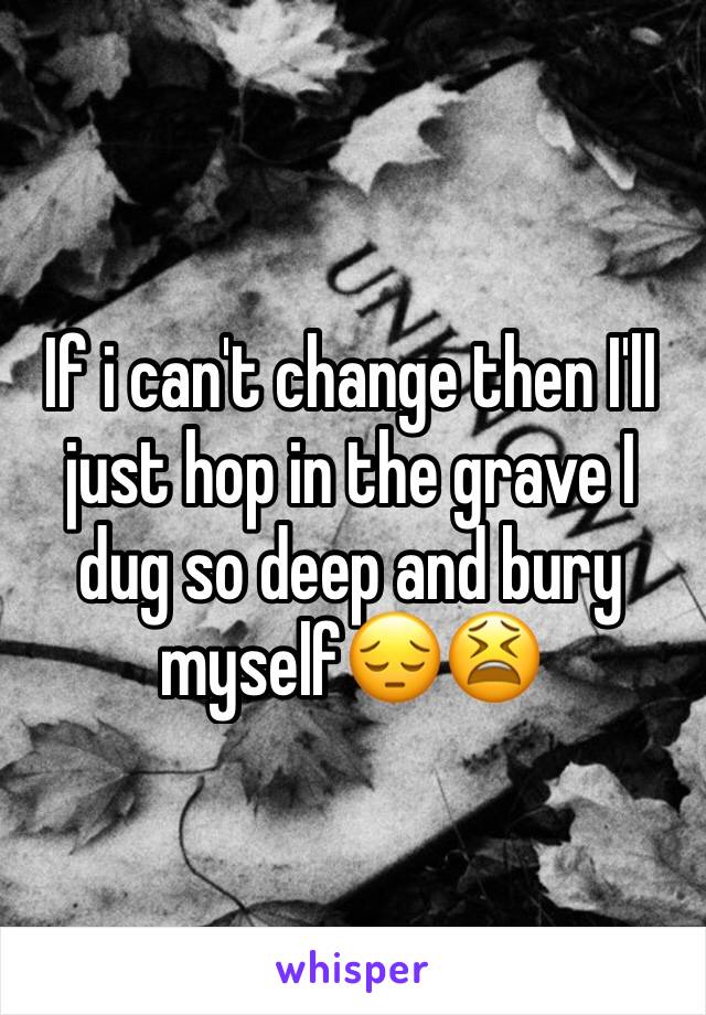 If i can't change then I'll just hop in the grave I dug so deep and bury myself😔😫