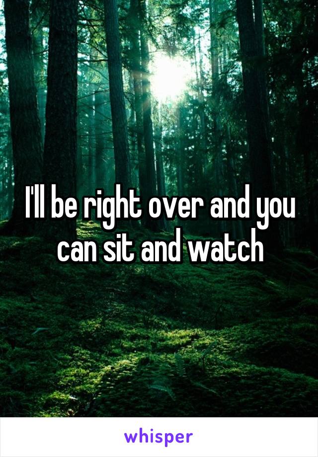 I'll be right over and you can sit and watch
