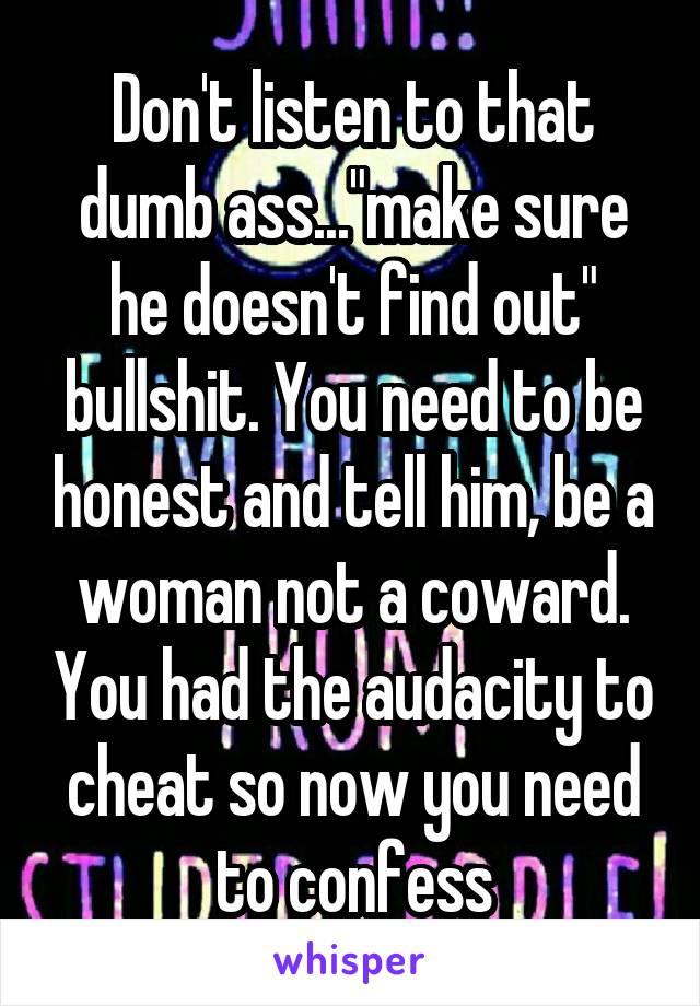 Don't listen to that dumb ass..."make sure he doesn't find out" bullshit. You need to be honest and tell him, be a woman not a coward. You had the audacity to cheat so now you need to confess