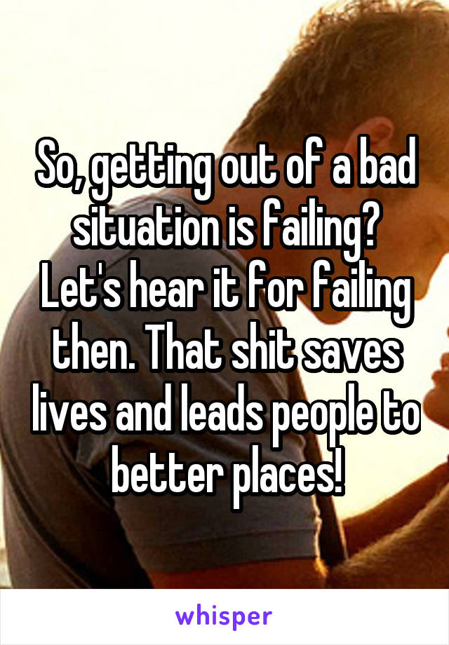 So, getting out of a bad situation is failing? Let's hear it for failing then. That shit saves lives and leads people to better places!