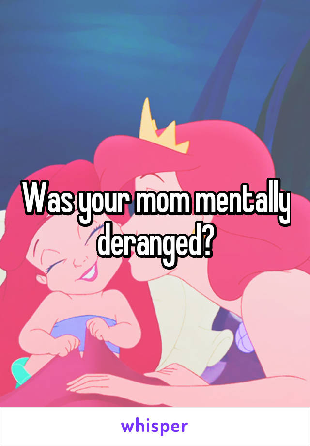 Was your mom mentally deranged?