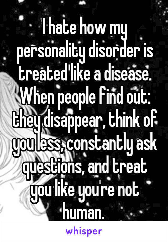 I hate how my personality disorder is treated like a disease. When people find out: they disappear, think of you less, constantly ask questions, and treat you like you're not human. 