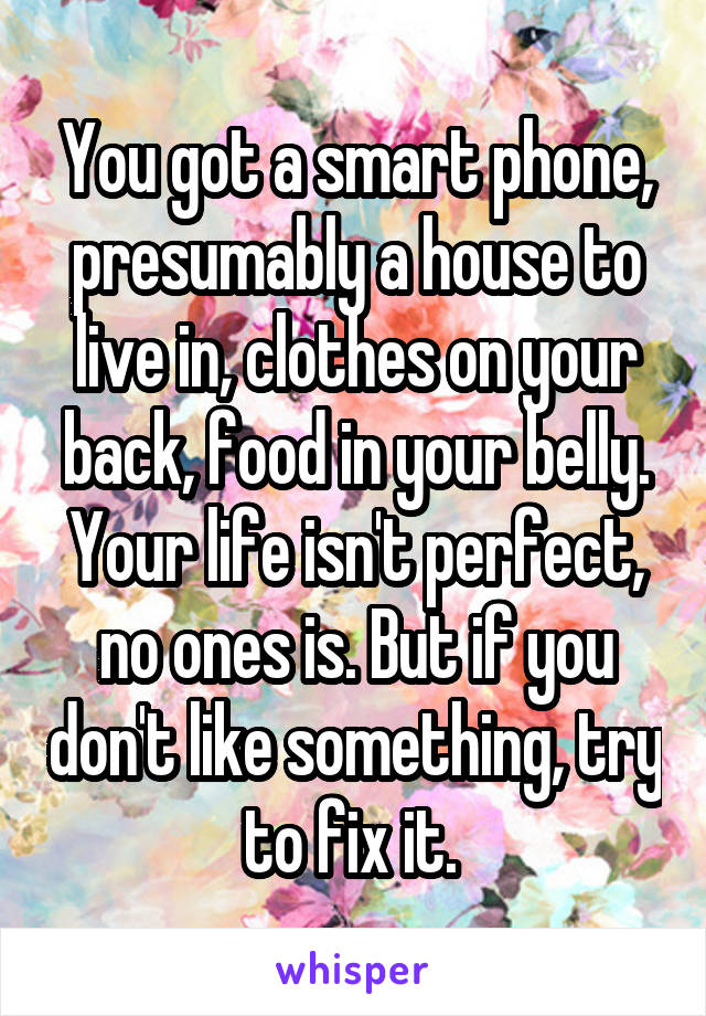 You got a smart phone, presumably a house to live in, clothes on your back, food in your belly. Your life isn't perfect, no ones is. But if you don't like something, try to fix it. 