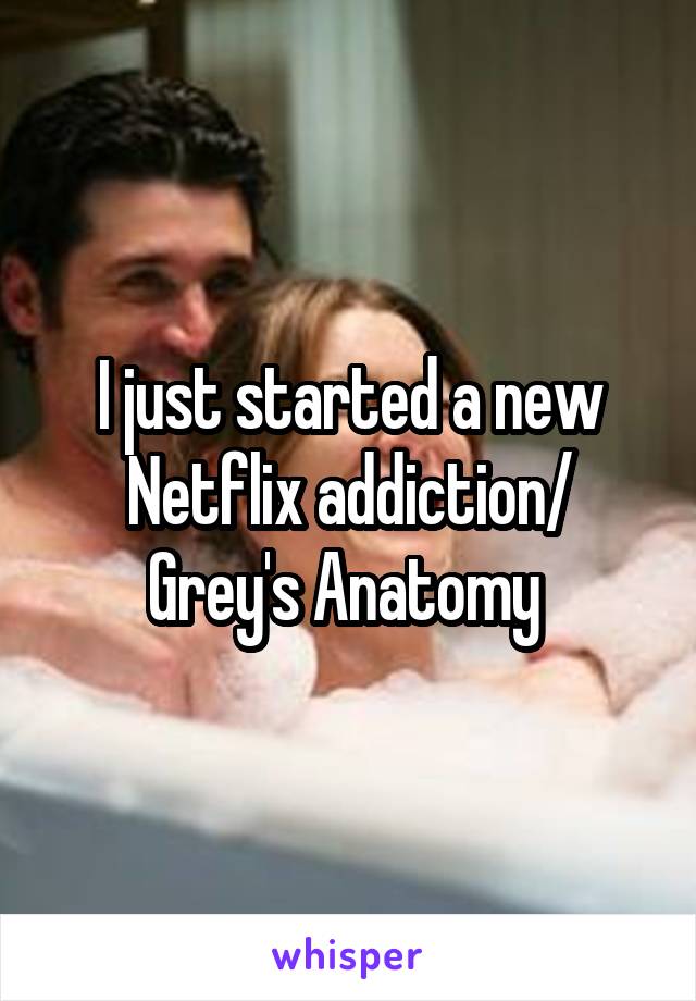 I just started a new Netflix addiction/ Grey's Anatomy 