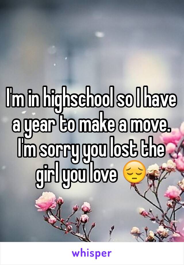I'm in highschool so I have a year to make a move. I'm sorry you lost the girl you love 😔