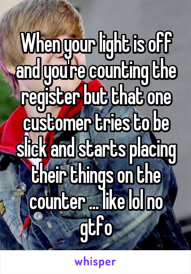 When your light is off and you're counting the register but that one customer tries to be slick and starts placing their things on the counter ... like lol no gtfo