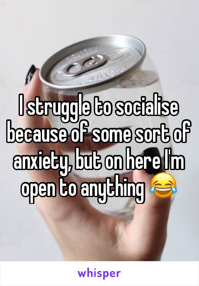 I struggle to socialise because of some sort of anxiety, but on here I'm open to anything 😂