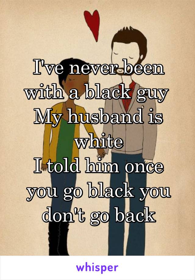 I've never been with a black guy 
My husband is white
I told him once you go black you don't go back