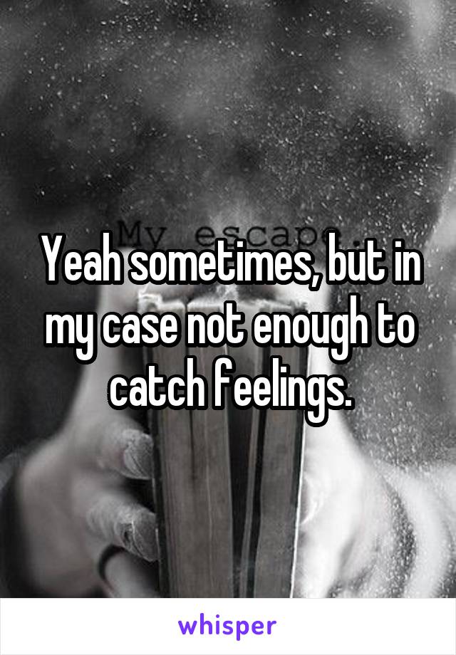 Yeah sometimes, but in my case not enough to catch feelings.