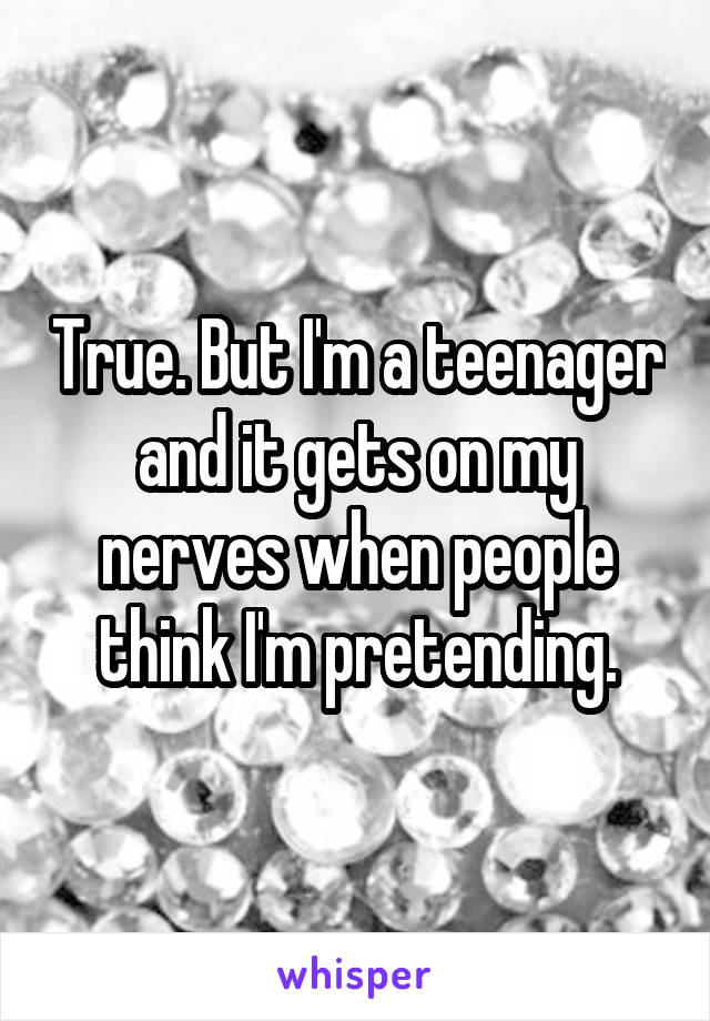 True. But I'm a teenager and it gets on my nerves when people think I'm pretending.