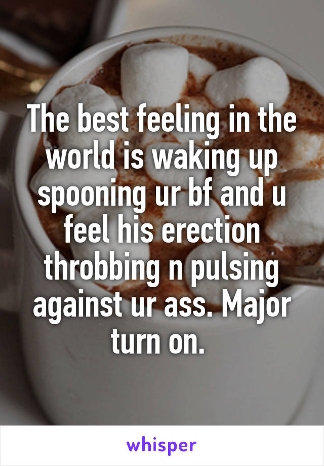 The best feeling in the world is waking up spooning ur bf and u feel his erection throbbing n pulsing against ur ass. Major turn on. 