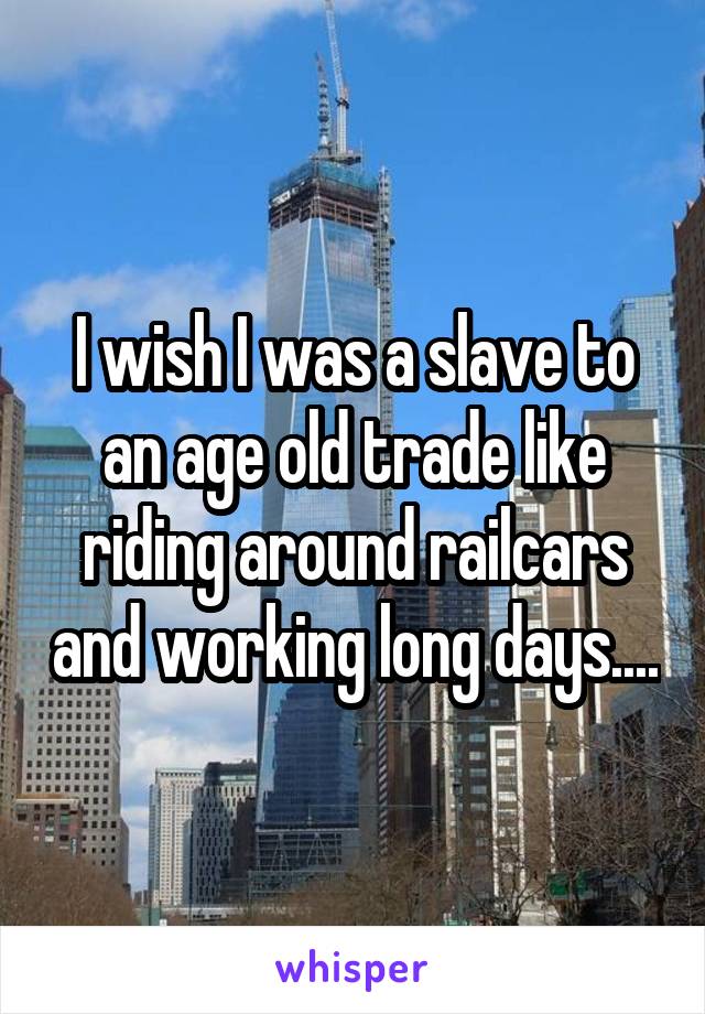 I wish I was a slave to an age old trade like riding around railcars and working long days....