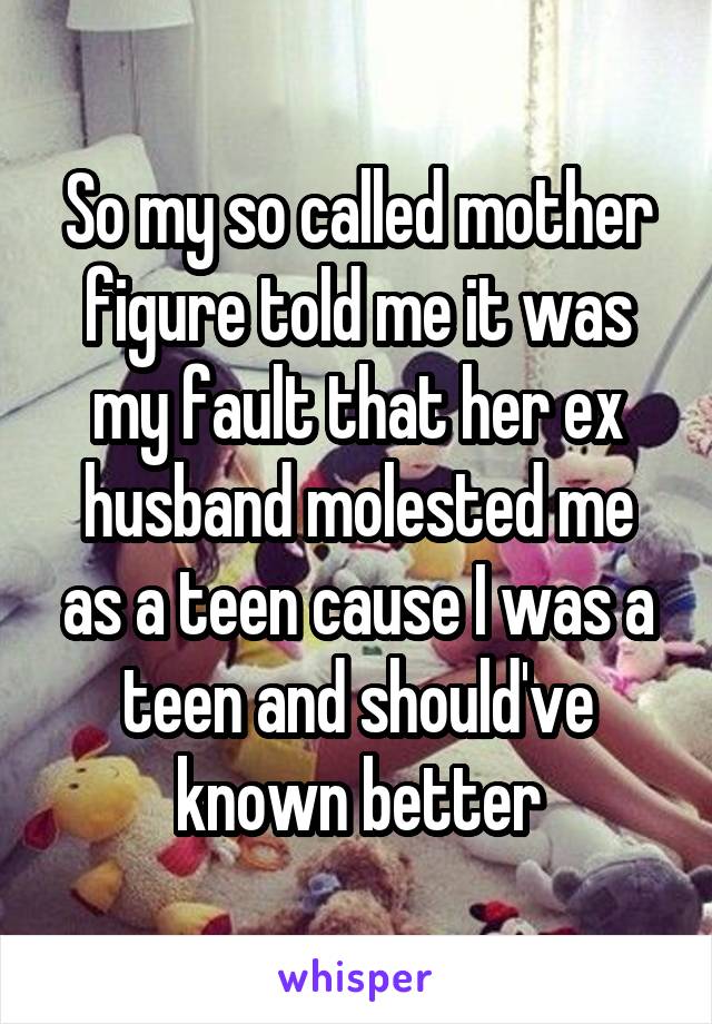 So my so called mother figure told me it was my fault that her ex husband molested me as a teen cause I was a teen and should've known better