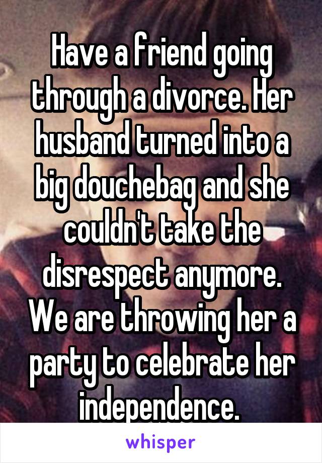 Have a friend going through a divorce. Her husband turned into a big douchebag and she couldn't take the disrespect anymore. We are throwing her a party to celebrate her independence. 