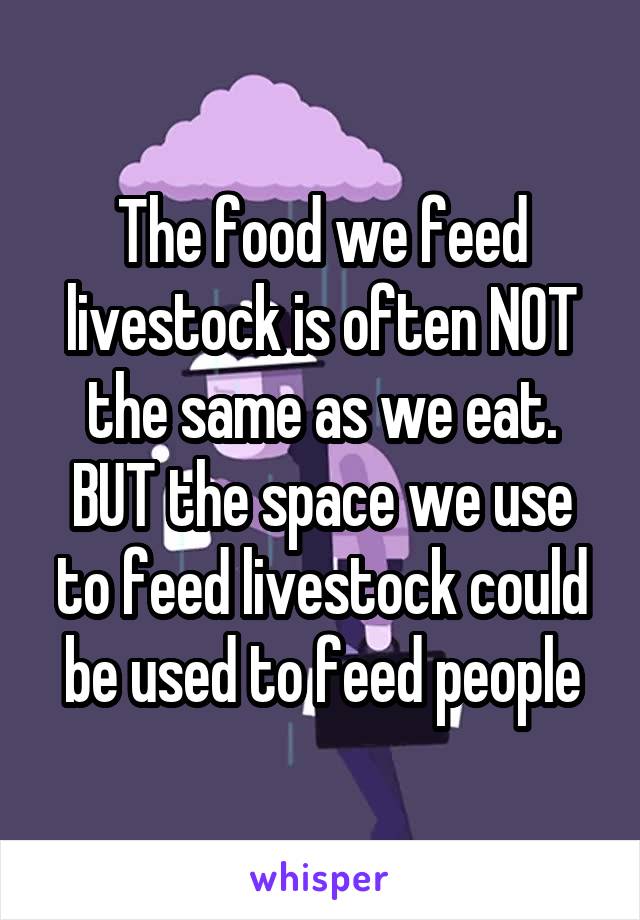 The food we feed livestock is often NOT the same as we eat. BUT the space we use to feed livestock could be used to feed people