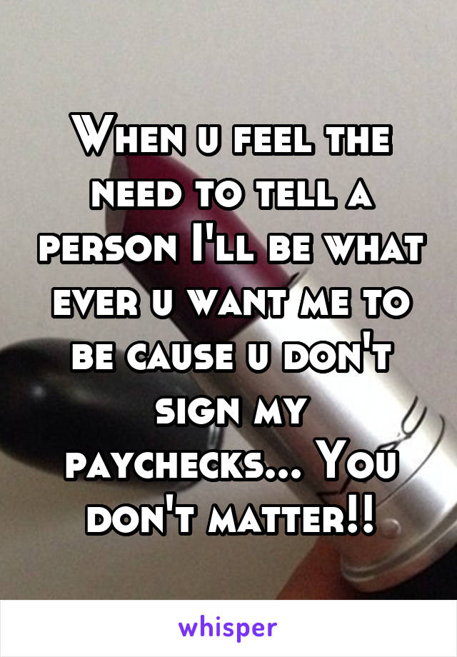 When u feel the need to tell a person I'll be what ever u want me to be cause u don't sign my paychecks... You don't matter!!