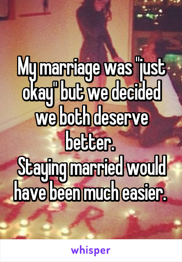 My marriage was "just okay" but we decided we both deserve better. 
Staying married would have been much easier. 