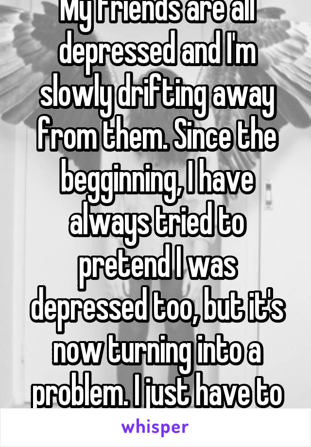 My friends are all depressed and I'm slowly drifting away from them. Since the begginning, I have always tried to pretend I was depressed too, but it's now turning into a problem. I just have to leave