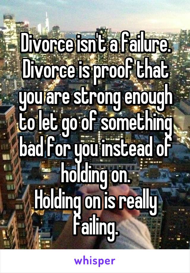 Divorce isn't a failure. Divorce is proof that you are strong enough to let go of something bad for you instead of holding on.
Holding on is really failing.