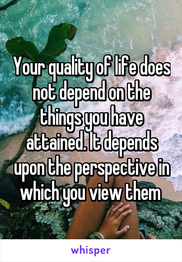 Your quality of life does not depend on the things you have attained. It depends upon the perspective in which you view them 