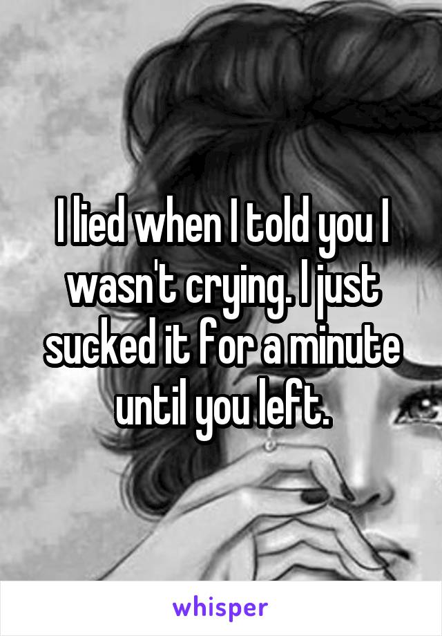 I lied when I told you I wasn't crying. I just sucked it for a minute until you left.