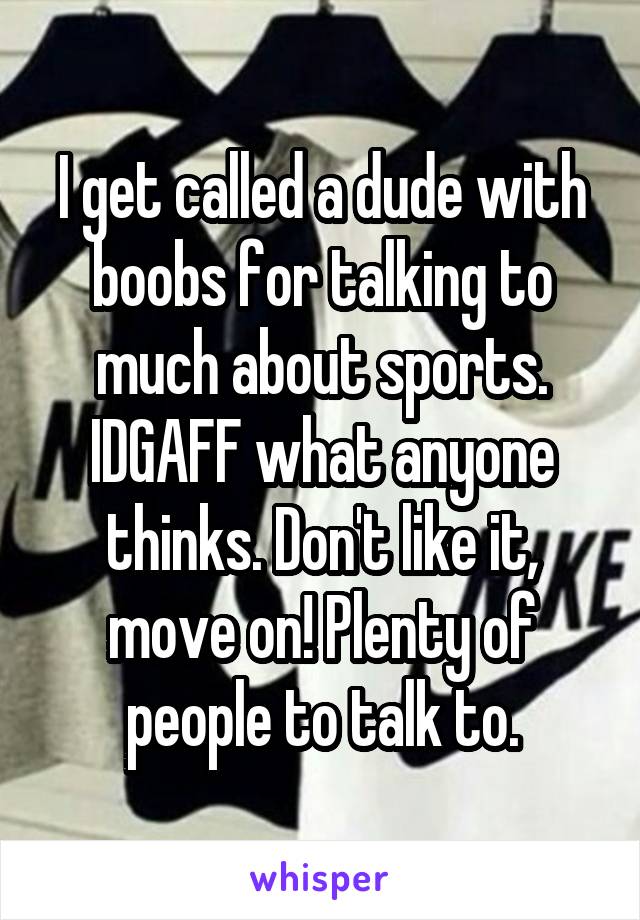 I get called a dude with boobs for talking to much about sports. IDGAFF what anyone thinks. Don't like it, move on! Plenty of people to talk to.