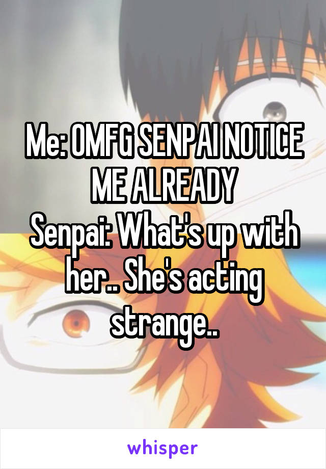 Me: OMFG SENPAI NOTICE ME ALREADY
Senpai: What's up with her.. She's acting strange..