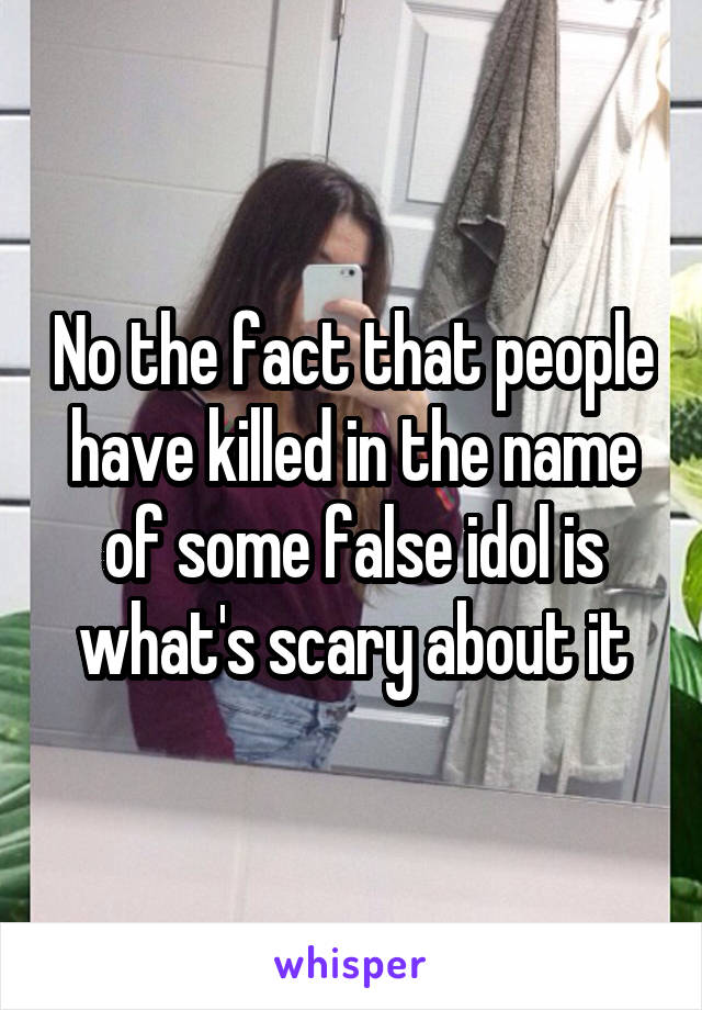 No the fact that people have killed in the name of some false idol is what's scary about it