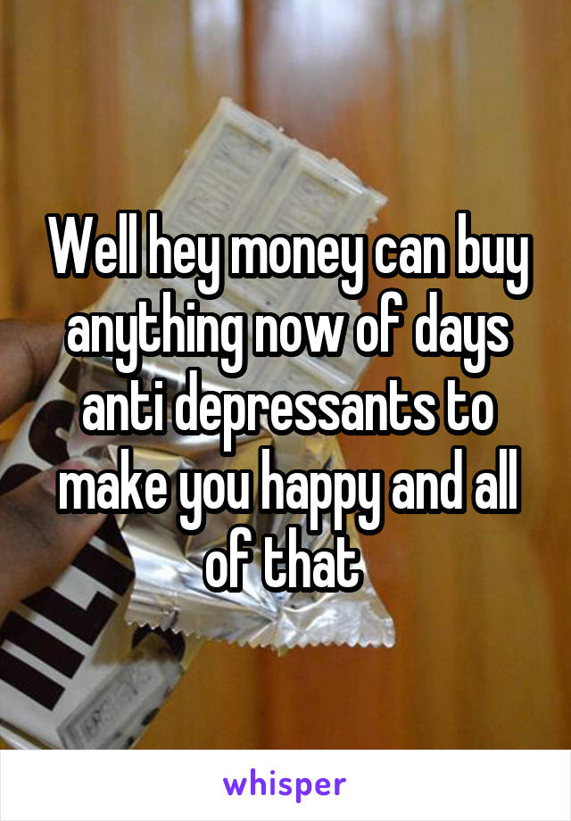 Well hey money can buy anything now of days anti depressants to make you happy and all of that 