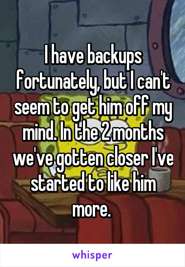 I have backups fortunately, but I can't seem to get him off my mind. In the 2 months we've gotten closer I've started to like him more. 