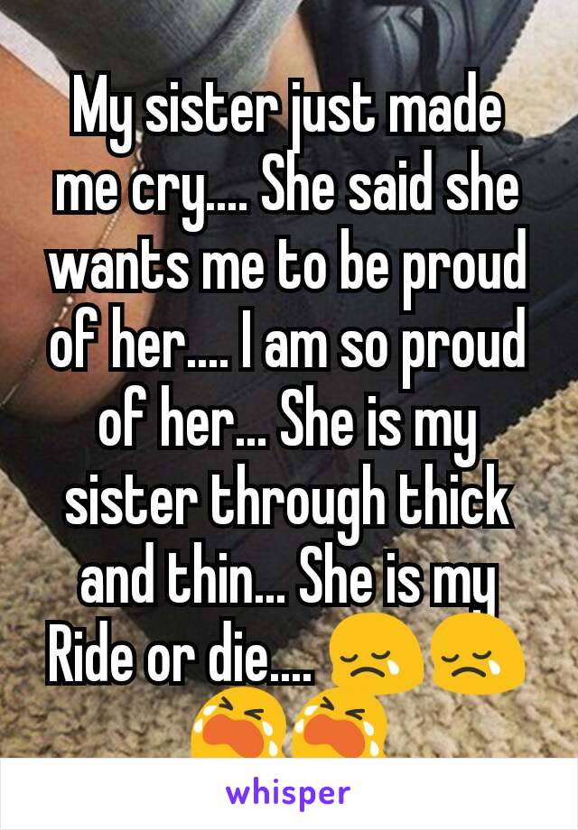 My sister just made me cry.... She said she wants me to be proud of her.... I am so proud of her... She is my sister through thick and thin... She is my Ride or die.... 😢😢😭😭