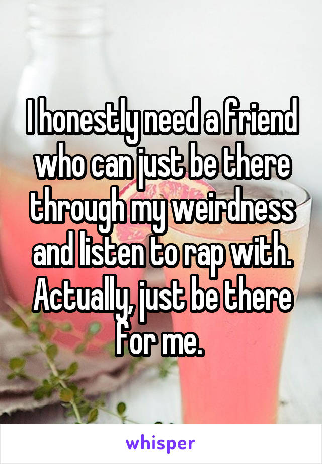 I honestly need a friend who can just be there through my weirdness and listen to rap with. Actually, just be there for me. 