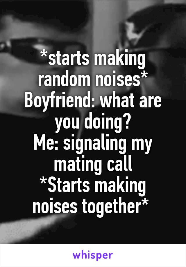 *starts making random noises*
Boyfriend: what are you doing?
Me: signaling my mating call
*Starts making noises together* 