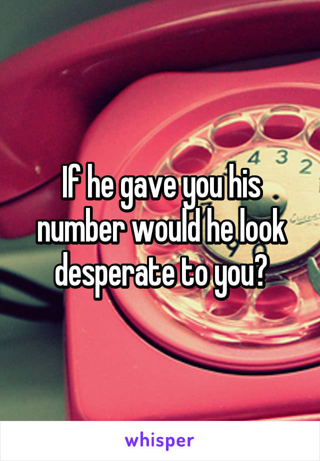 If he gave you his number would he look desperate to you?