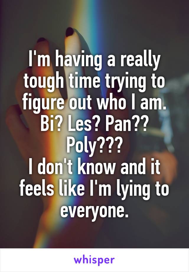 I'm having a really tough time trying to figure out who I am. Bi? Les? Pan?? Poly???
I don't know and it feels like I'm lying to everyone.