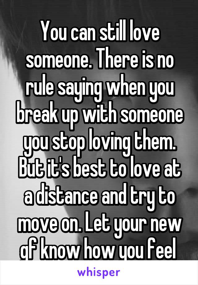 You can still love someone. There is no rule saying when you break up with someone you stop loving them. But it's best to love at a distance and try to move on. Let your new gf know how you feel 
