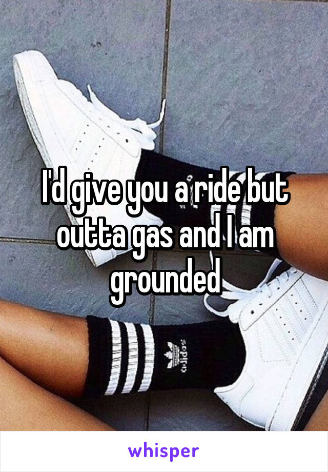 I'd give you a ride but outta gas and I am grounded